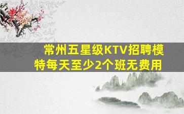 常州五星级KTV招聘模特每天至少2个班无费用